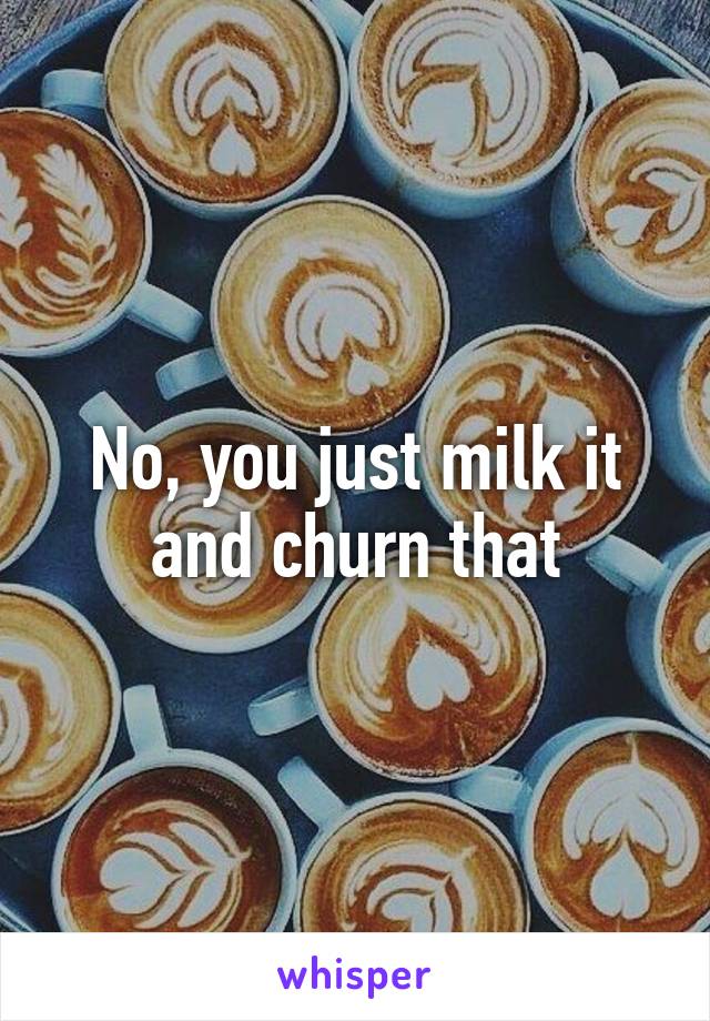 No, you just milk it and churn that