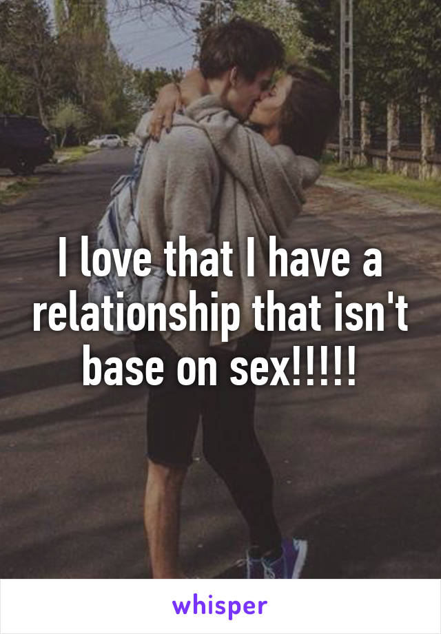 I love that I have a relationship that isn't base on sex!!!!!