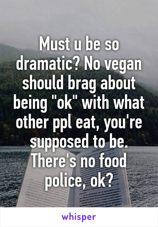 Must u be so dramatic? No vegan should brag about being "ok" with what other ppl eat, you're supposed to be. There's no food police, ok?