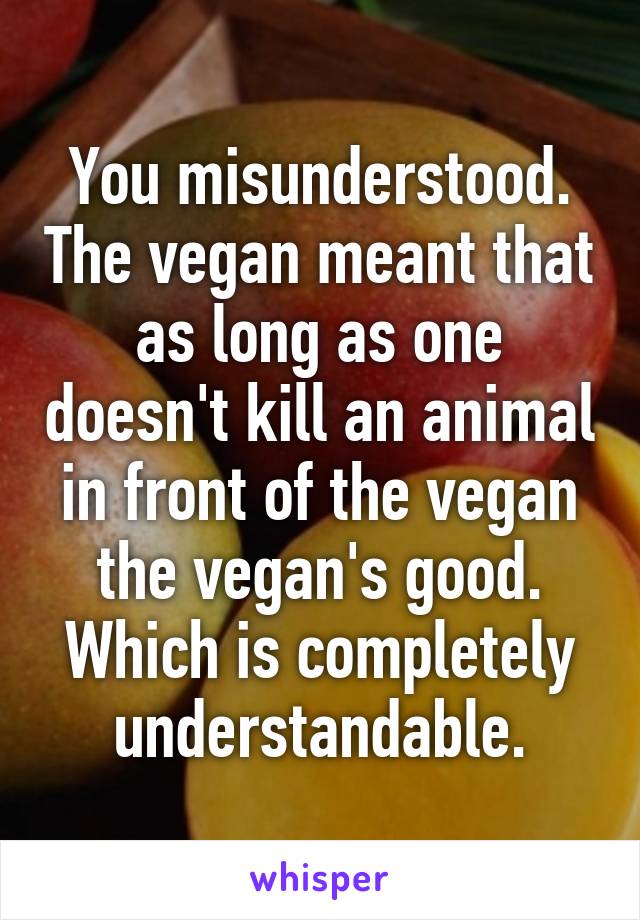 You misunderstood. The vegan meant that as long as one doesn't kill an animal in front of the vegan the vegan's good. Which is completely understandable.