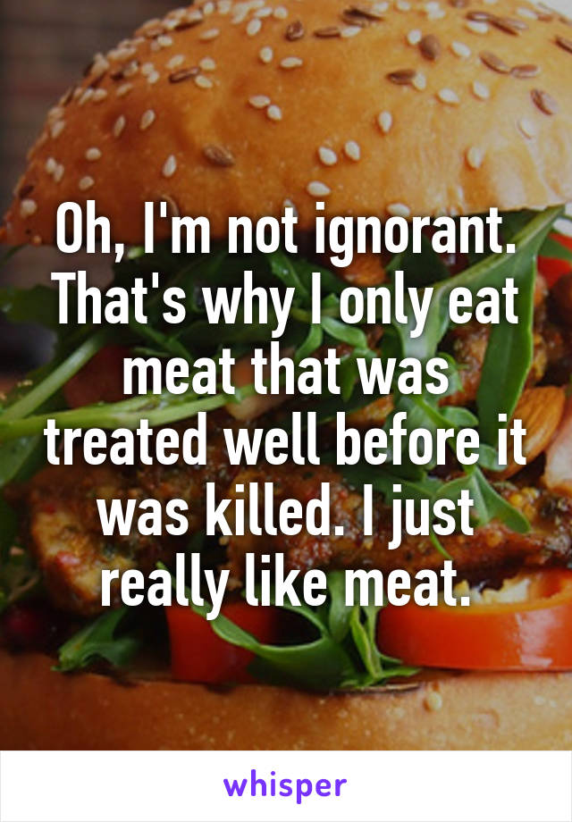 Oh, I'm not ignorant. That's why I only eat meat that was treated well before it was killed. I just really like meat.