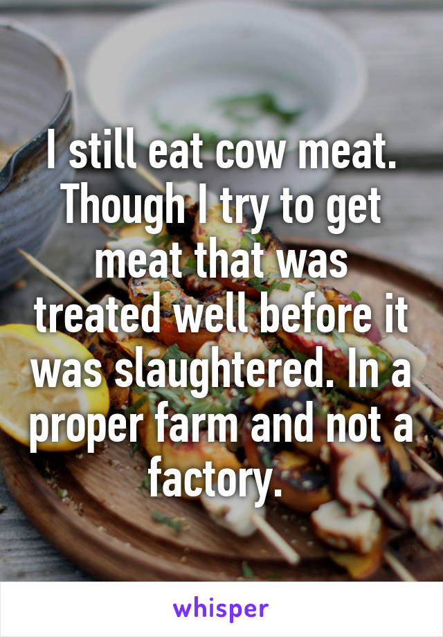 I still eat cow meat. Though I try to get meat that was treated well before it was slaughtered. In a proper farm and not a factory. 