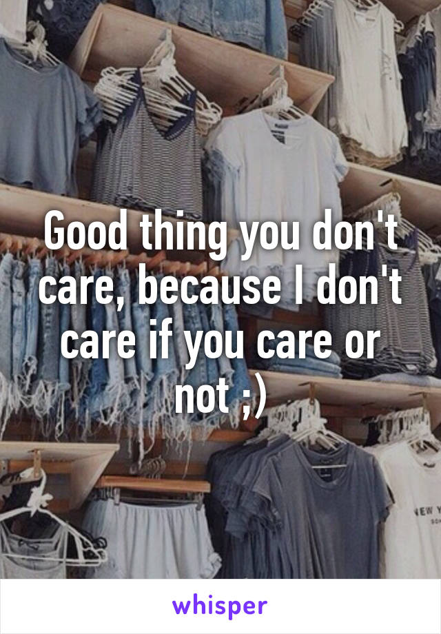 Good thing you don't care, because I don't care if you care or not ;)