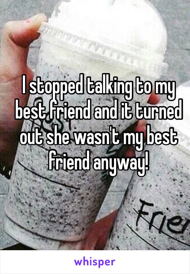 I stopped talking to my best friend and it turned out she wasn't my best friend anyway! 
