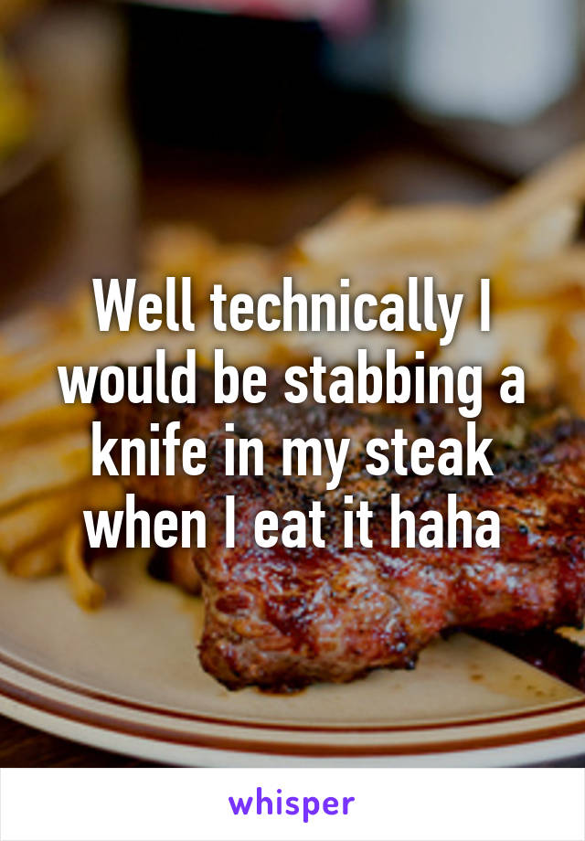 Well technically I would be stabbing a knife in my steak when I eat it haha