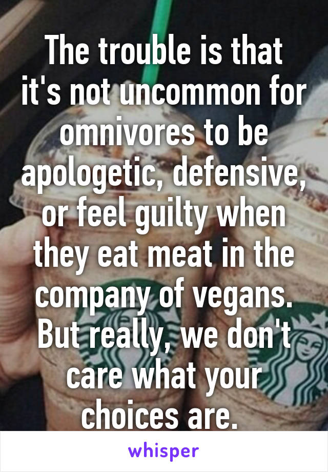 The trouble is that it's not uncommon for omnivores to be apologetic, defensive, or feel guilty when they eat meat in the company of vegans.
But really, we don't care what your choices are. 