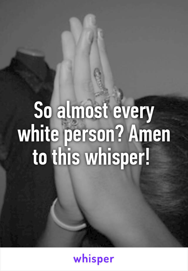 So almost every white person? Amen to this whisper! 