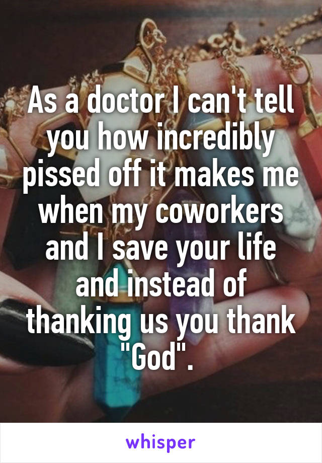 As a doctor I can't tell you how incredibly pissed off it makes me when my coworkers and I save your life and instead of thanking us you thank "God". 