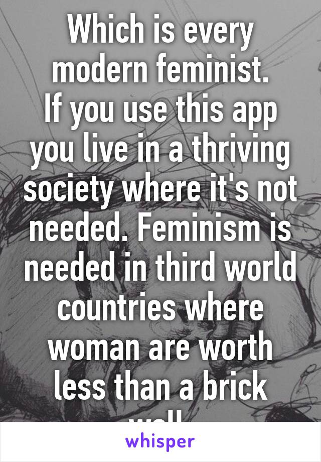 Which is every modern feminist.
If you use this app you live in a thriving society where it's not needed. Feminism is needed in third world countries where woman are worth less than a brick wall.