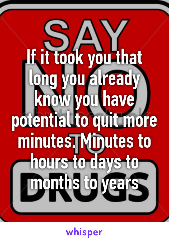 If it took you that long you already know you have potential to quit more minutes. Minutes to hours to days to months to years