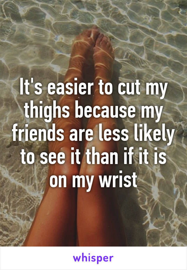 It's easier to cut my thighs because my friends are less likely to see it than if it is on my wrist