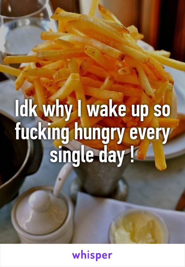 Idk why I wake up so fucking hungry every single day !