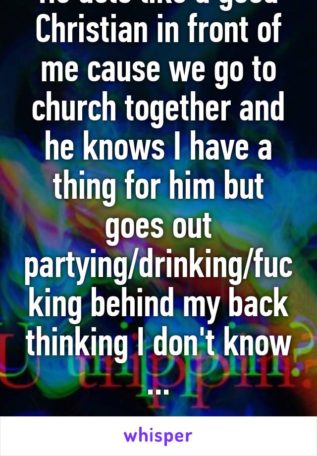 He acts like a good Christian in front of me cause we go to church together and he knows I have a thing for him but goes out partying/drinking/fucking behind my back thinking I don't know ...

I know 