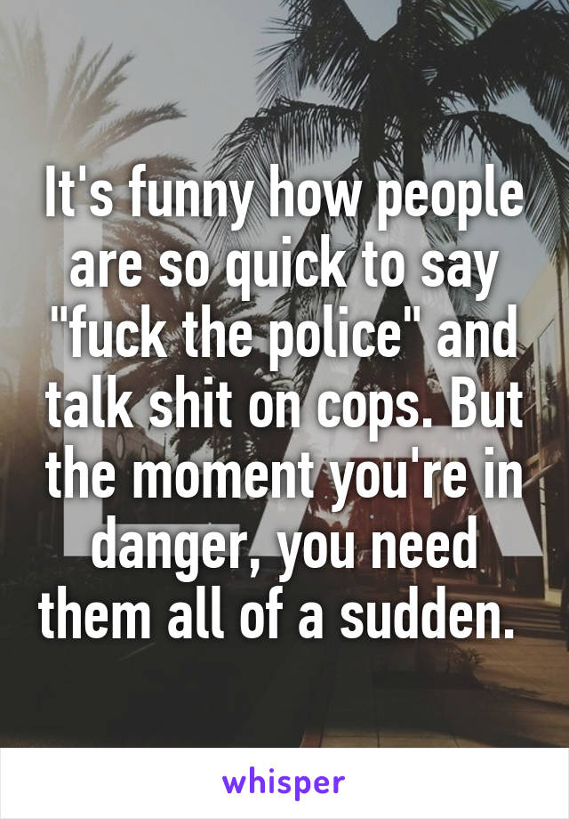 It's funny how people are so quick to say "fuck the police" and talk shit on cops. But the moment you're in danger, you need them all of a sudden. 