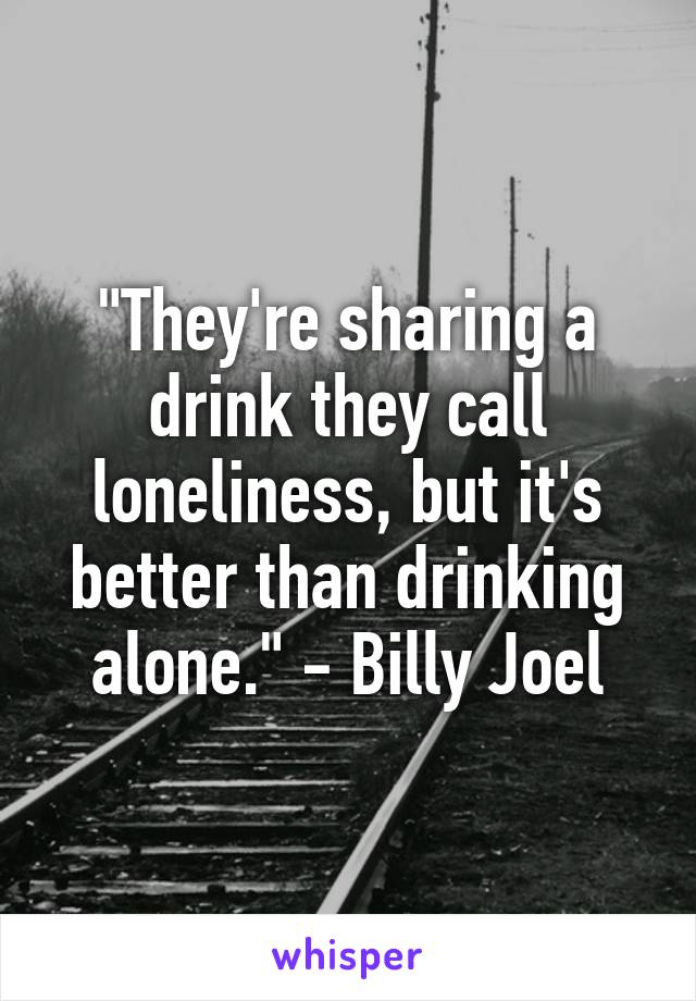"They're sharing a drink they call loneliness, but it's better than drinking alone." - Billy Joel