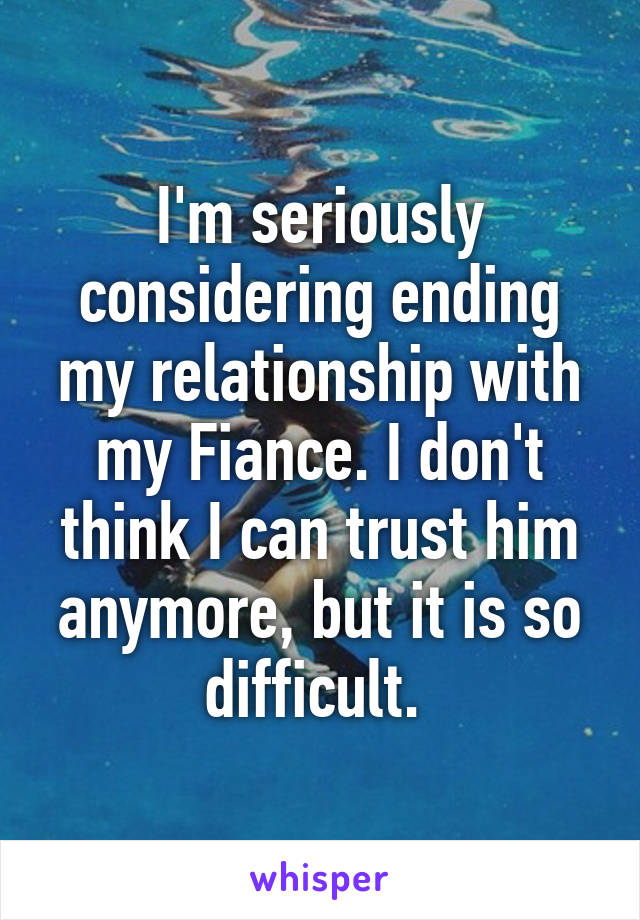 I'm seriously considering ending my relationship with my Fiance. I don't think I can trust him anymore, but it is so difficult. 