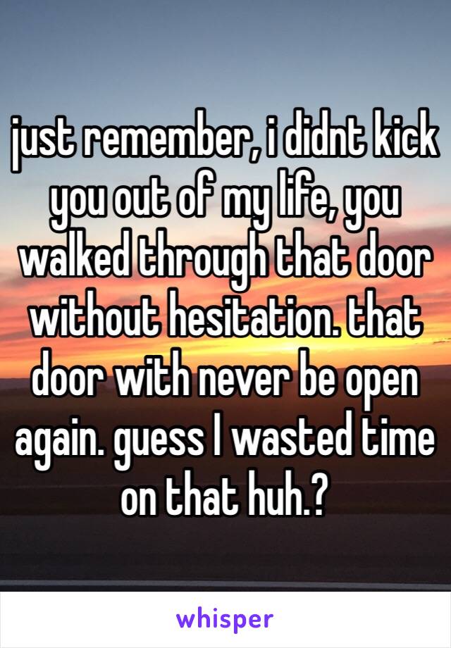 just remember, i didnt kick you out of my life, you walked through that door without hesitation. that door with never be open again. guess I wasted time on that huh.? 