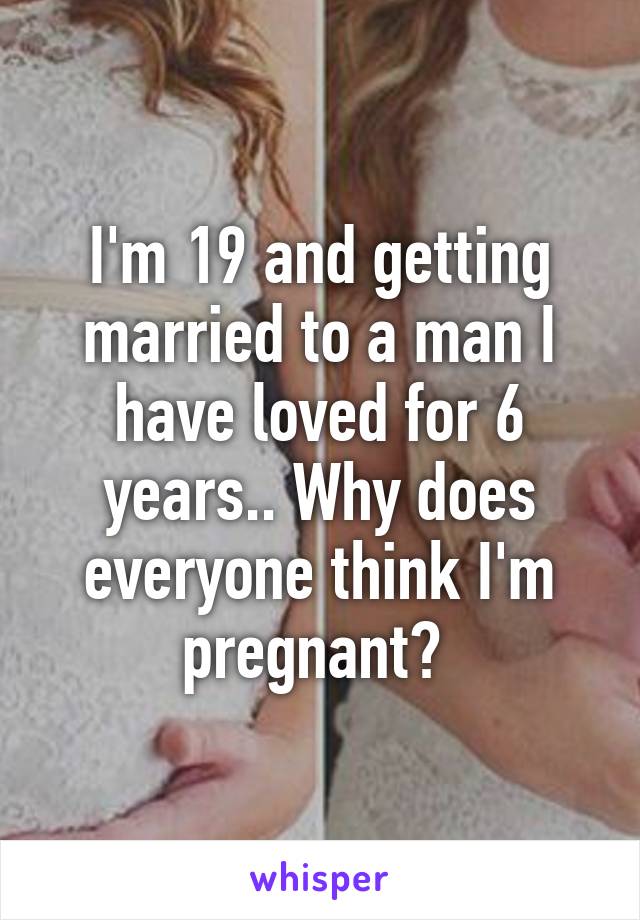 I'm 19 and getting married to a man I have loved for 6 years.. Why does everyone think I'm pregnant? 
