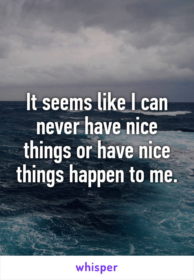 It seems like I can never have nice things or have nice things happen to me.