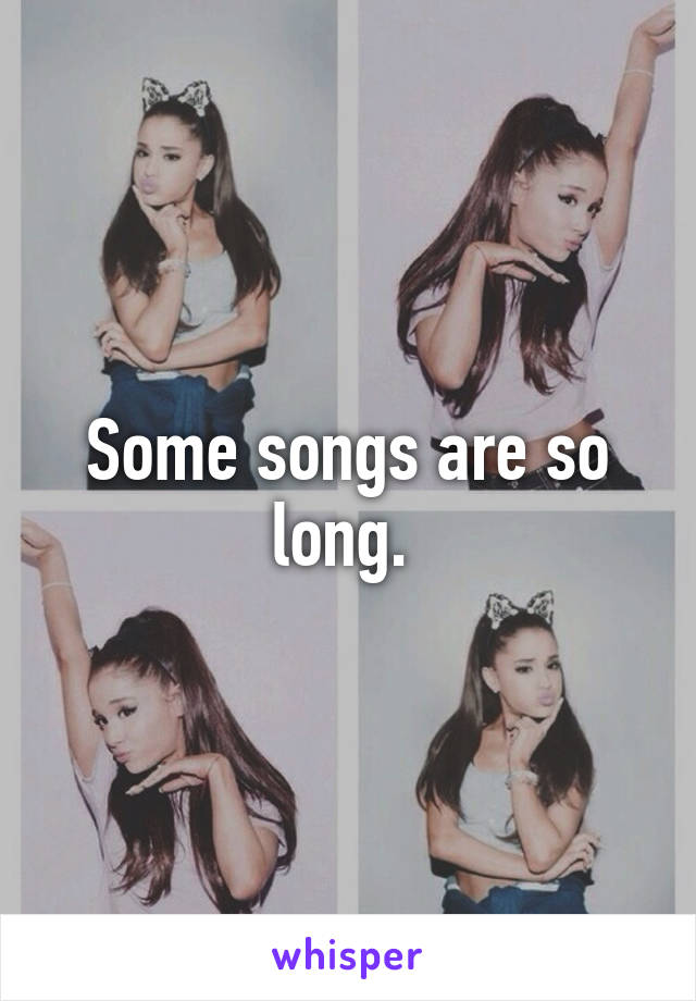 Some songs are so long. 