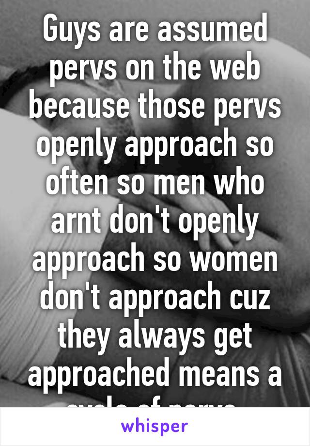 Guys are assumed pervs on the web because those pervs openly approach so often so men who arnt don't openly approach so women don't approach cuz they always get approached means a cycle of pervs 