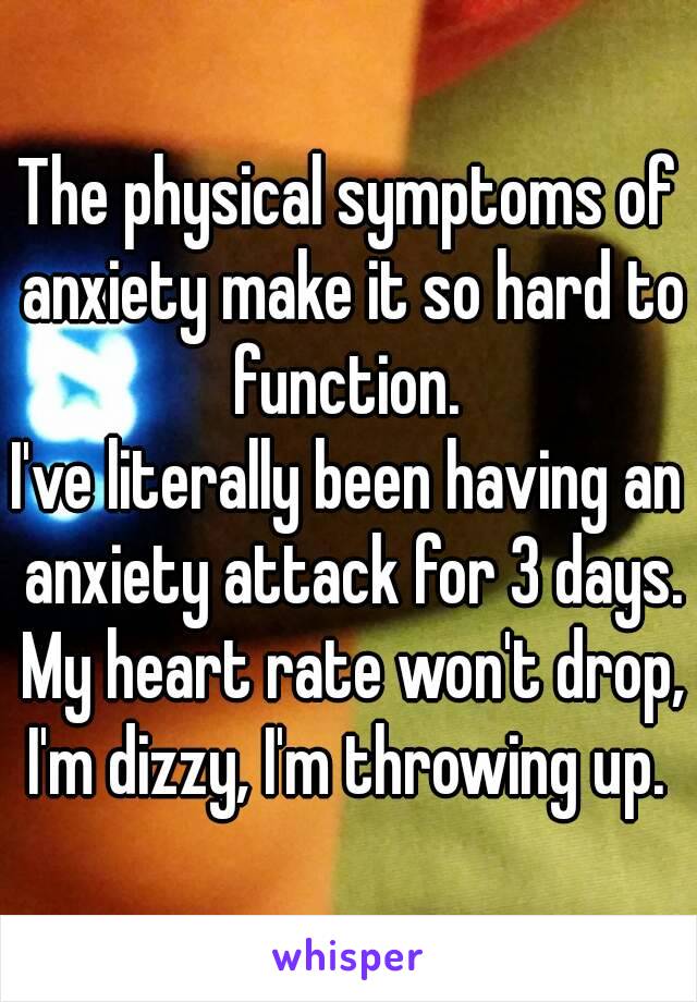 The physical symptoms of anxiety make it so hard to function. 
I've literally been having an anxiety attack for 3 days. My heart rate won't drop, I'm dizzy, I'm throwing up. 