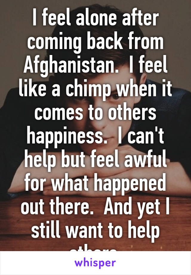 I feel alone after coming back from Afghanistan.  I feel like a chimp when it comes to others happiness.  I can't help but feel awful for what happened out there.  And yet I still want to help others.