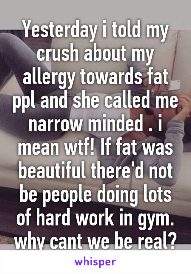 Yesterday i told my crush about my allergy towards fat ppl and she called me narrow minded . i mean wtf! If fat was beautiful there'd not be people doing lots of hard work in gym. why cant we be real?