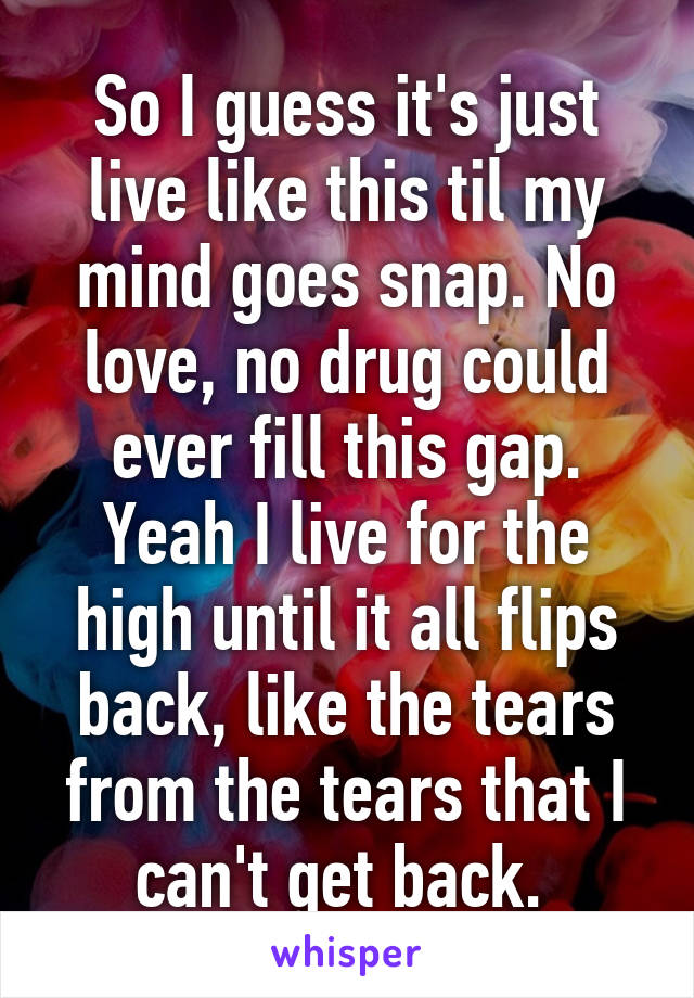 So I guess it's just live like this til my mind goes snap. No love, no drug could ever fill this gap. Yeah I live for the high until it all flips back, like the tears from the tears that I can't get back. 