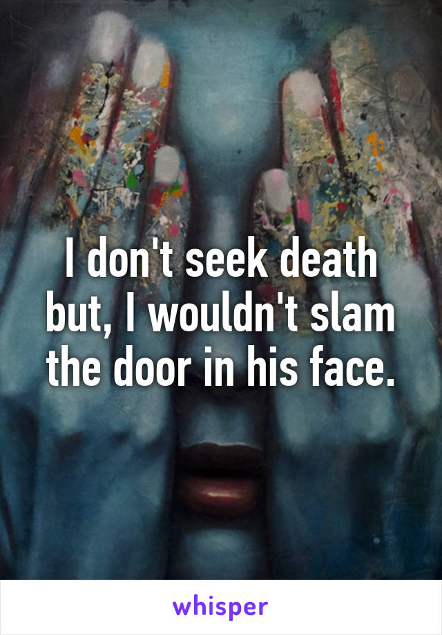 I don't seek death but, I wouldn't slam the door in his face.