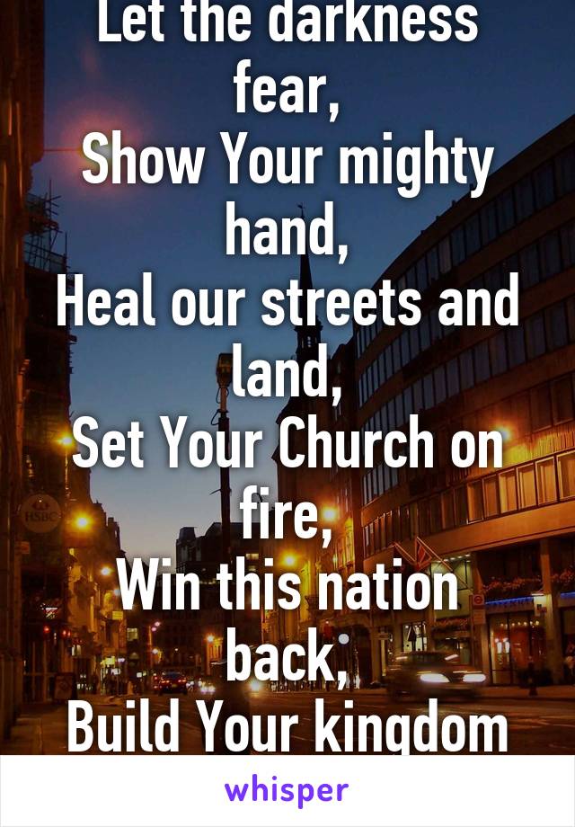 Build Your kingdom here,
Let the darkness fear,
Show Your mighty hand,
Heal our streets and land,
Set Your Church on fire,
Win this nation back,
Build Your kingdom here,
We pray.
