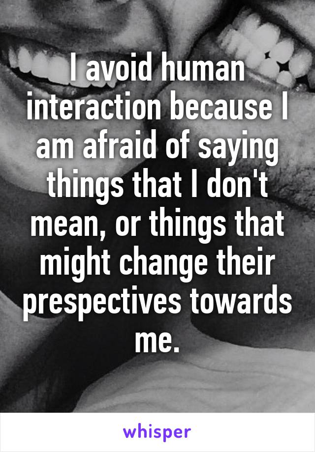 I avoid human interaction because I am afraid of saying things that I don't mean, or things that might change their prespectives towards me.
