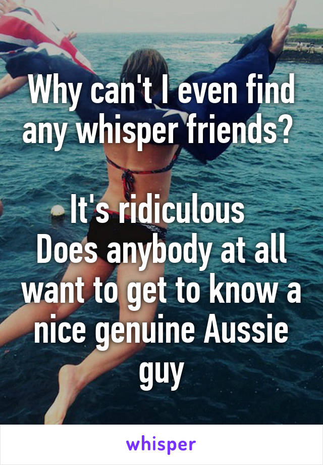 Why can't I even find any whisper friends? 

It's ridiculous 
Does anybody at all want to get to know a nice genuine Aussie guy