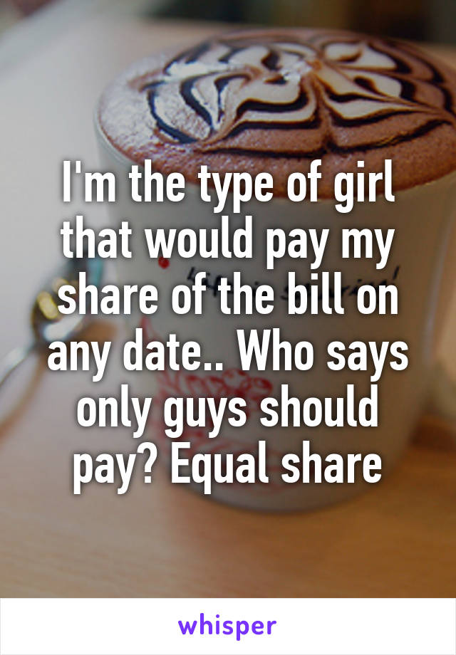 I'm the type of girl that would pay my share of the bill on any date.. Who says only guys should pay? Equal share