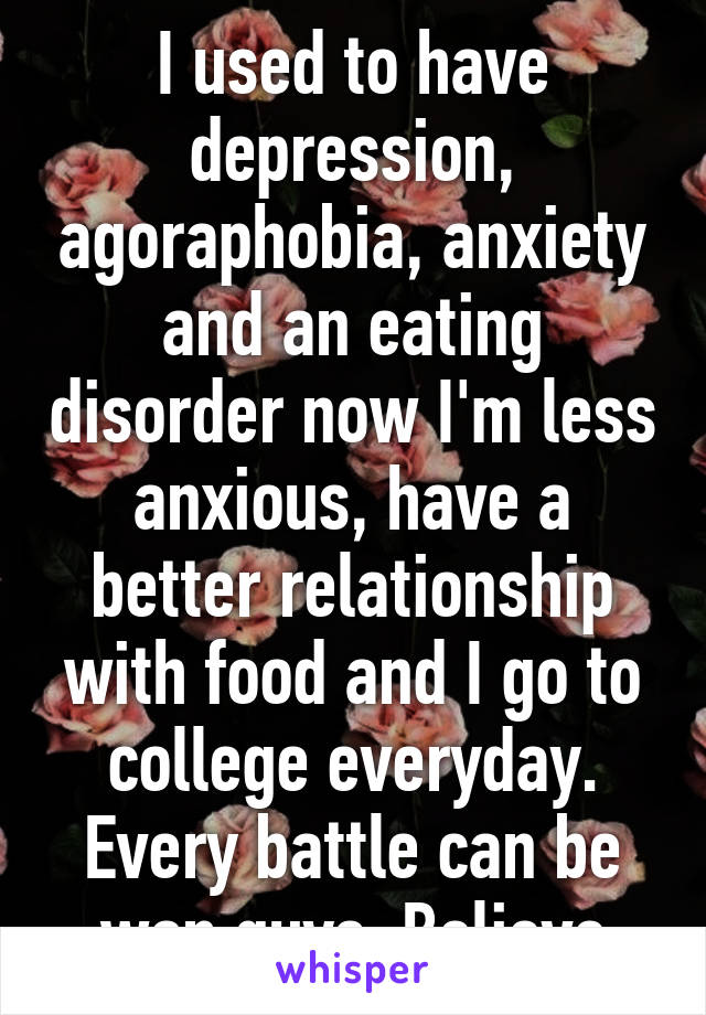 I used to have depression, agoraphobia, anxiety and an eating disorder now I'm less anxious, have a better relationship with food and I go to college everyday. Every battle can be won guys. Believe
