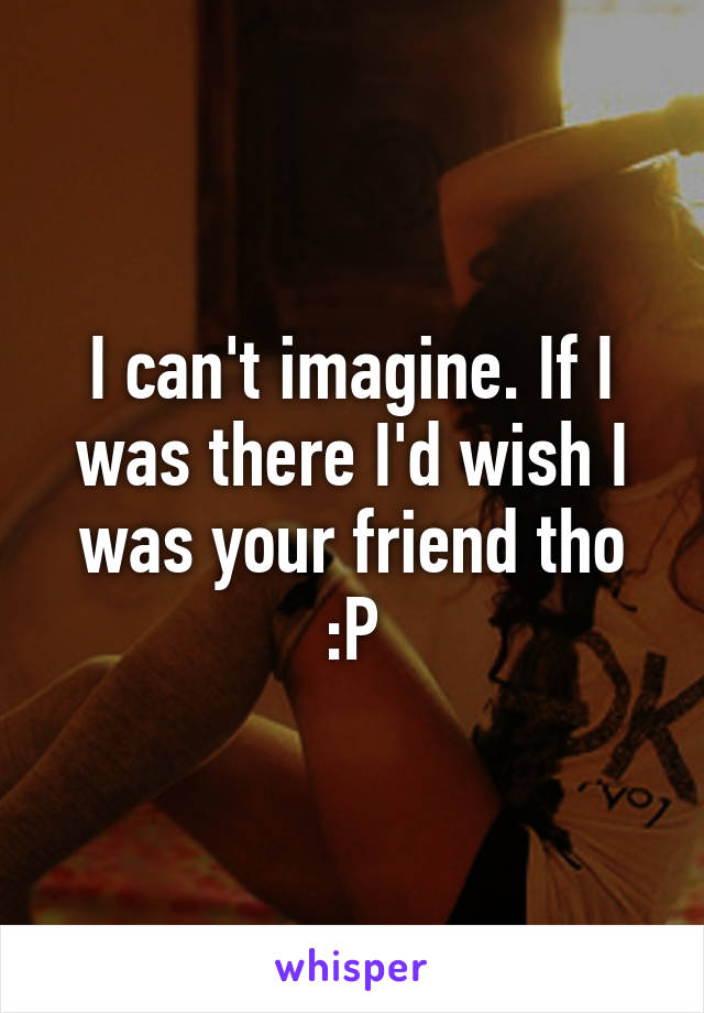 I can't imagine. If I was there I'd wish I was your friend tho :P