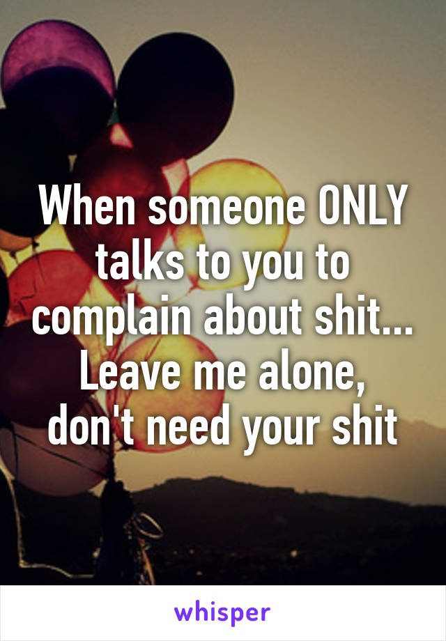 When someone ONLY talks to you to complain about shit...
Leave me alone, don't need your shit