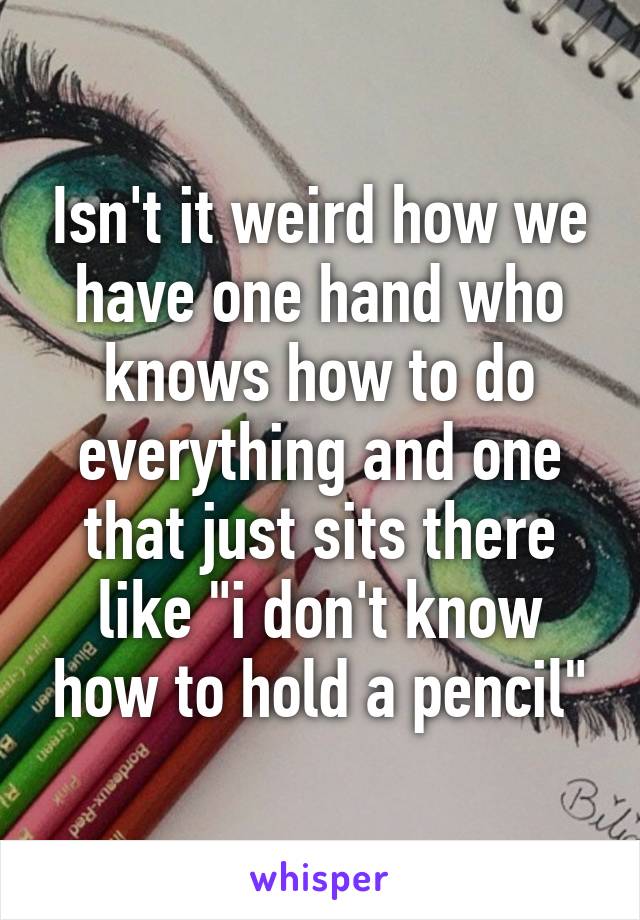 Isn't it weird how we have one hand who knows how to do everything and one that just sits there like "i don't know how to hold a pencil"