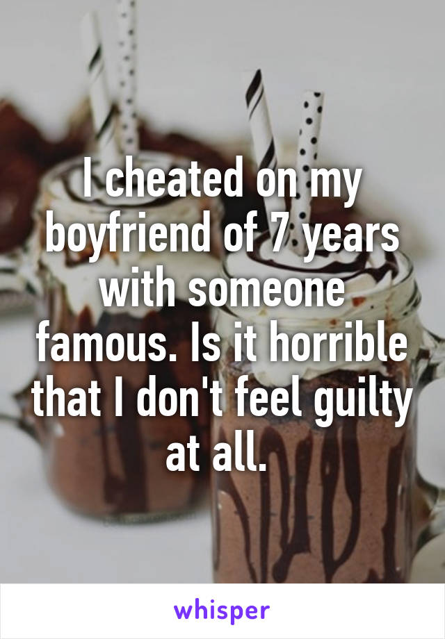 I cheated on my boyfriend of 7 years with someone famous. Is it horrible that I don't feel guilty at all. 