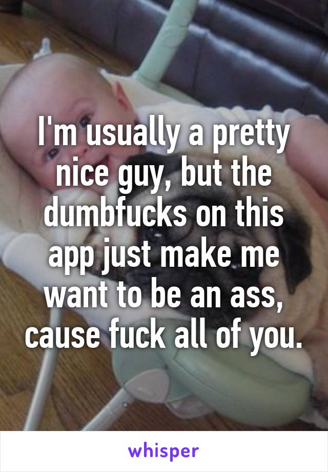 I'm usually a pretty nice guy, but the dumbfucks on this app just make me want to be an ass, cause fuck all of you.