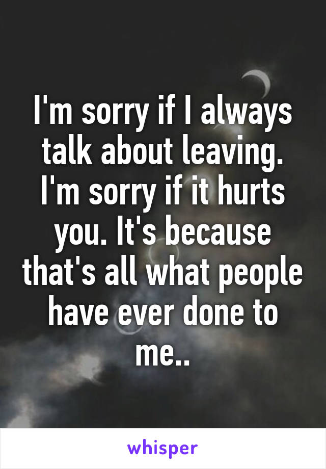 I'm sorry if I always talk about leaving. I'm sorry if it hurts you. It's because that's all what people have ever done to me..