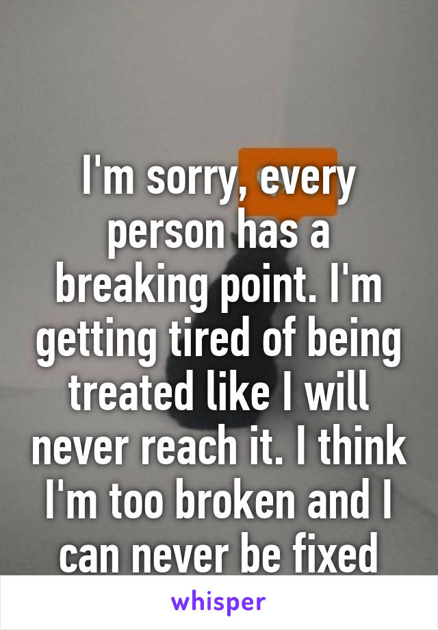 

I'm sorry, every person has a breaking point. I'm getting tired of being treated like I will never reach it. I think I'm too broken and I can never be fixed