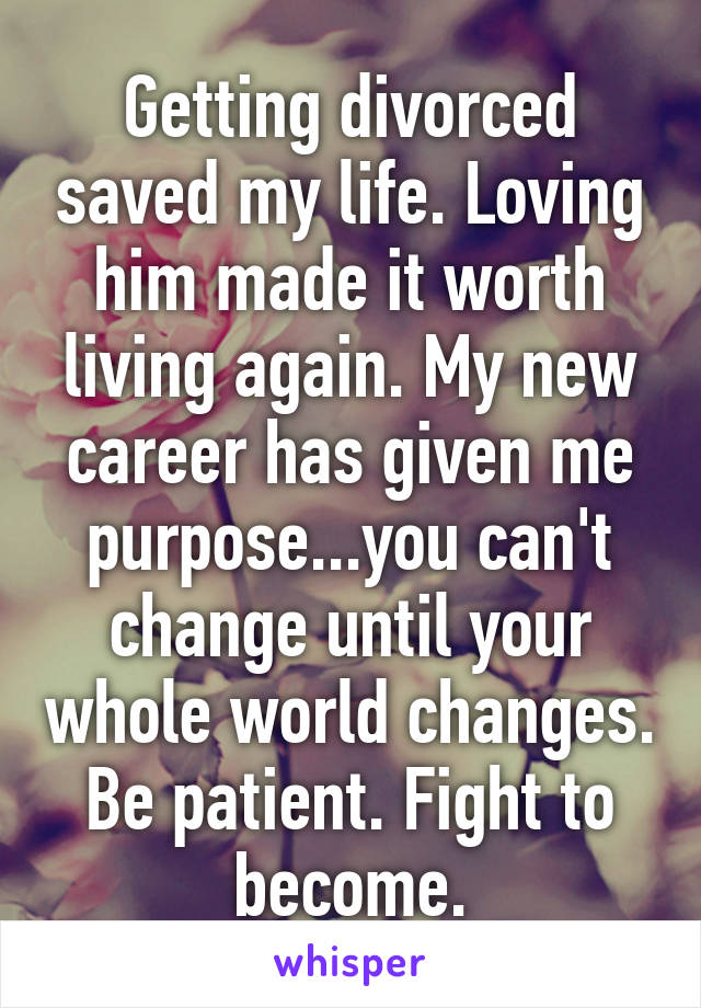 Getting divorced saved my life. Loving him made it worth living again. My new career has given me purpose...you can't change until your whole world changes. Be patient. Fight to become.