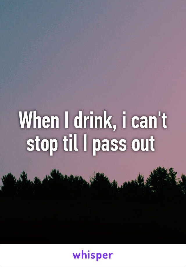 When I drink, i can't stop til I pass out 