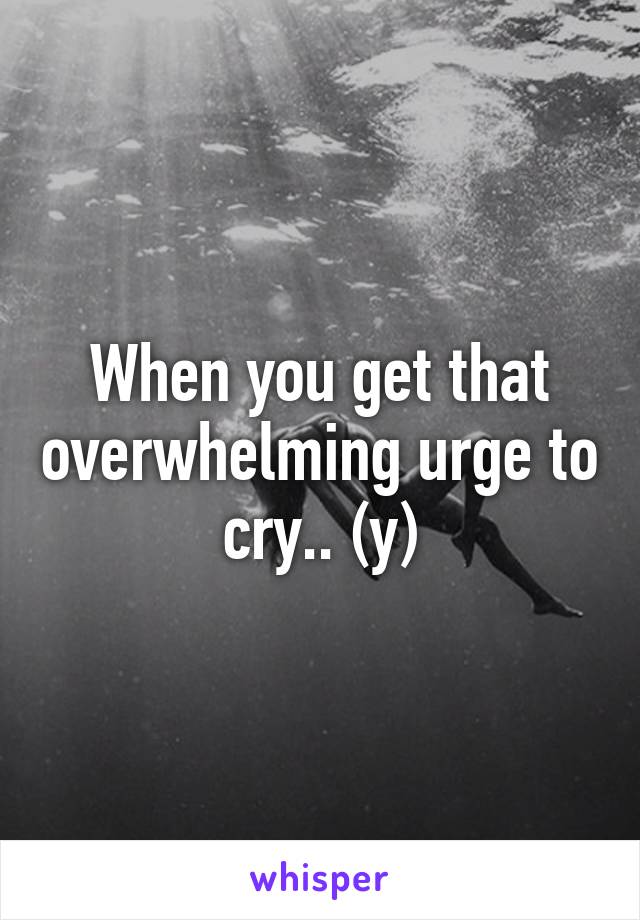 When you get that overwhelming urge to cry.. (y)