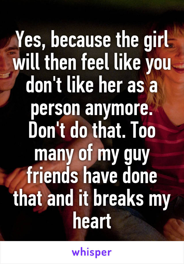 Yes, because the girl will then feel like you don't like her as a person anymore. Don't do that. Too many of my guy friends have done that and it breaks my heart