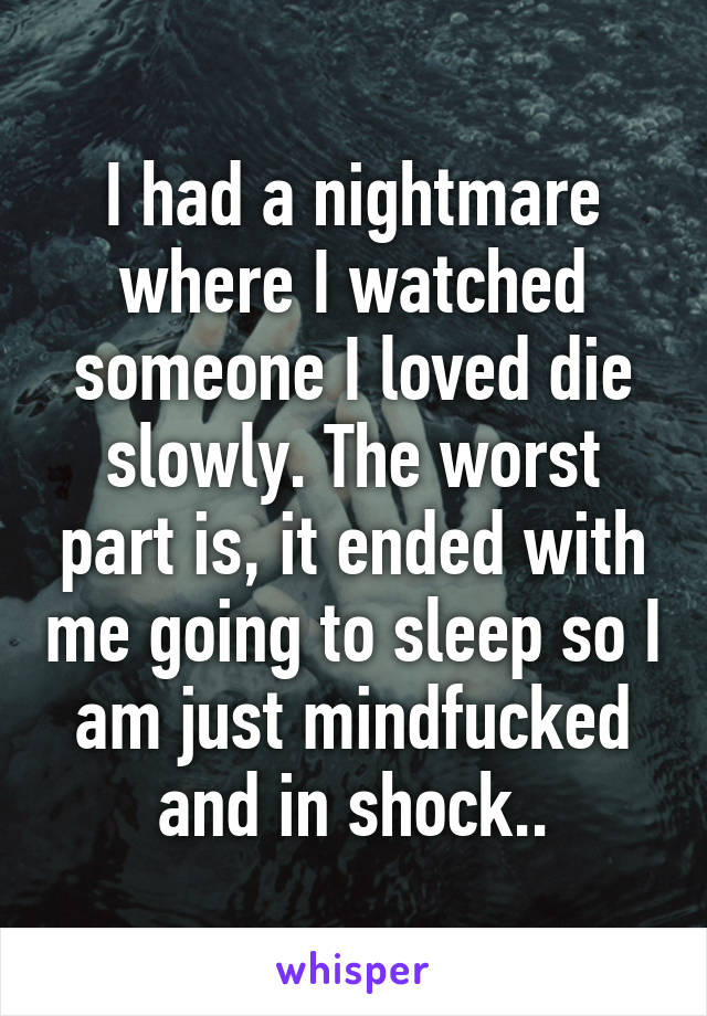 I had a nightmare where I watched someone I loved die slowly. The worst part is, it ended with me going to sleep so I am just mindfucked and in shock..