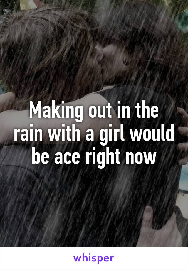 Making out in the rain with a girl would be ace right now