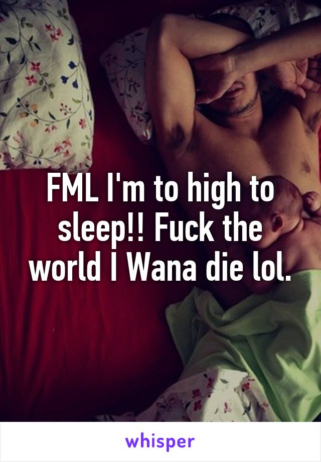 FML I'm to high to sleep!! Fuck the world I Wana die lol.