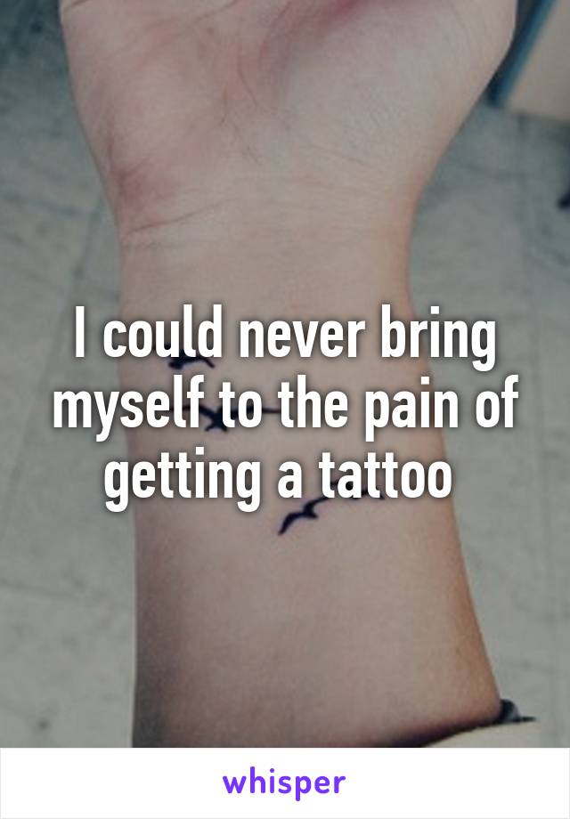 I could never bring myself to the pain of getting a tattoo 